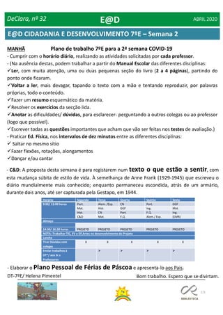 121
DeClara, nº 32 ABRIL 2020
Plano de trabalho 7ºE para a 2ª semana COVID-19MANHÃ
- Cumprir com o horário diário, realizando as atividades solicitadas por cada professor.
- (Na ausência destas, podem trabalhar a partir do Manual Escolar das diferentes disciplinas:
Ler, com muita atenção, uma ou duas pequenas seção do livro (2 a 4 páginas), partindo do
ponto onde ficaram.
Voltar a ler, mais devagar, tapando o texto com a mão e tentando reproduzir, por palavras
próprias, todo o conteúdo.
Fazer um resumo esquemático da matéria.
Resolver os exercícios da secção lida.
Anotar as dificuldades/ dúvidas, para esclarecer- perguntando a outros colegas ou ao professor
(logo que possível).
Escrever todas as questões importantes que acham que vão ser feitas nos testes de avaliação.)
- Praticar Ed. Física, nos intervalos de dez minutos entre as diferentes disciplinas:
 Saltar no mesmo sítio
Fazer flexões, rotações, alongamentos
Dançar e/ou cantar
- C&D: A proposta desta semana é para registarem num texto o que estão a sentir, com
esta mudança súbita de estilo de vida. À semelhança de Anne Frank (1929-1945) que escreveu o
diário mundialmente mais conhecido; enquanto permaneceu escondida, atrás de um armário,
durante dois anos, até ser capturada pela Gestapo, em 1944.
Horário Segunda Terça Quarta Quinta Sexta
9:00/ 13:00 horas Port. Alem. /Esp. CN Port. GGF
Mat. Hist. GGF Ing. Mat.
Hist. CN Port. F.Q. Ing.
C&D Mat. F.Q. Alem./ Esp. (EMR)
Almoço
14:30/ 16:30 horas PROJETO PROJETO PROJETO PROJETO PROJETO
NOTA: Trabalhar TIC, EV e Of.Artes no desenvolvimento do Projeto
Lanche
Tirar Dúvidas com
colegas
X X X X X
Enviar trabalhos à
DT*/ aos Sr.s
Professores
   
- Elaborar o Plano Pessoal de Férias de Páscoa e apresenta-lo aos Pais.
Bom trabalho. Espero que se divirtam.DT-7ºE/ Helena Pimentel
E@D
E@D CIDADANIA E DESENVOLVIMENTO 7ºE – Semana 2
 