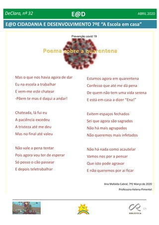 125
DeClara, nº 32 ABRIL 2020
Mas o que nos havia agora de dar
Eu na escola a trabalhar
E vem-me este chatear
-Põem te mas é daqui a andar!
Chateada, lá fui eu
A paciência excedeu
A tristeza até me deu
Mas no final até valeu
Não vale a pena tentar
Pois agora vou ter de esperar
Só posso o cão passear
E depois teletrabalhar
Estamos agora em quarentena
Confesso que até me dá pena
De quem não tem uma vida serena
E está em casa a dizer “Ena!”
Evitem espaços fechados
Sei que agora são sagrados
Não há mais agrupados
Não queremos mais infetados
Não há nada como acautelar
Vamos nos por a pensar
Que isto pode agravar
E não queremos por ai ficar
Ana Mafalda Cabral, 7ºE Março de 2020
Professora Helena Pimentel
E@D
E@D CIDADANIA E DESENVOLVIMENTO 7ºE “A Escola em casa”
 