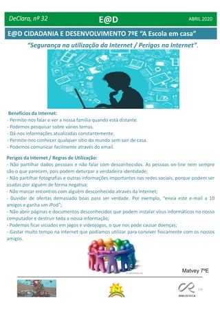 126
DeClara, nº 32 ABRIL 2020
“Segurança na utilização da Internet / Perigos na Internet”.
Matvey 7ºE
Benefícios da Internet:
- Permite-nos falar e ver a nossa família quando está distante.
- Podemos pesquisar sobre vários temas.
- Dá-nos informações atualizadas constantemente.
- Permite-nos conhecer qualquer sítio do mundo sem sair de casa.
- Podemos comunicar facilmente através do email.
Perigos da Internet / Regras de Utilização:
- Não partilhar dados pessoais e não falar com desconhecidos. As pessoas on-line nem sempre
são o que parecem, pois podem deturpar a verdadeira identidade;
- Não partilhar fotografias e outras informações importantes nas redes sociais, porque podem ser
usadas por alguém de forma negativa;
- Não marcar encontros com alguém desconhecido através da Internet;
- Duvidar de ofertas demasiado boas para ser verdade. Por exemplo, “envia este e-mail a 10
amigos e ganha um iPod”;
- Não abrir páginas e documentos desconhecidos que podem instalar vírus informáticos no nosso
computador e destruir toda a nossa informação;
- Podemos ficar viciados em jogos e videojogos, o que nos pode causar doenças;
- Gastar muito tempo na internet que podíamos utilizar para conviver fisicamente com os nossos
amigos.
E@D
E@D CIDADANIA E DESENVOLVIMENTO 7ºE “A Escola em casa”
 