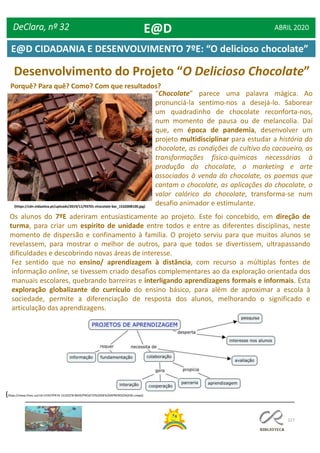 127
Desenvolvimento do Projeto “O Delicioso Chocolate”
Porquê? Para quê? Como? Com que resultados?
“Chocolate” parece uma palavra mágica. Ao
pronunciá-la sentimo-nos a desejá-lo. Saborear
um quadradinho de chocolate reconforta-nos,
num momento de pausa ou de melancolia. Daí
que, em época de pandemia, desenvolver um
projeto multidisciplinar para estudar a história do
chocolate, as condições de cultivo do cacaueiro, as
transformações físico-químicas necessárias à
produção do chocolate, o marketing e arte
associados à venda do chocolate, os poemas que
cantam o chocolate, as aplicações do chocolate, o
valor calórico do chocolate, transforma-se num
desafio animador e estimulante.(https://cdn.vidaativa.pt/uploads/2019/11/93701-chocolate-bar_1532008100.jpg)
Os alunos do 7ºE aderiram entusiasticamente ao projeto. Este foi concebido, em direção de
turma, para criar um espírito de unidade entre todos e entre as diferentes disciplinas, neste
momento de dispersão e confinamento à família. O projeto serviu para que muitos alunos se
revelassem, para mostrar o melhor de outros, para que todos se divertissem, ultrapassando
dificuldades e descobrindo novas áreas de interesse.
Fez sentido que no ensino/ aprendizagem à distância, com recurso a múltiplas fontes de
informação online, se tivessem criado desafios complementares ao da exploração orientada dos
manuais escolares, quebrando barreiras e interligando aprendizagens formais e informais. Esta
exploração globalizante do currículo do ensino básico, para além de aproximar a escola à
sociedade, permite a diferenciação de resposta dos alunos, melhorando o significado e
articulação das aprendizagens.
(https://maaz.ihmc.us/rid=1HX2YPR74-151DQT8-MD9/PROJETO%20DE%20APRENDIZAGEM.cmap))
DeClara, nº 32 ABRIL 2020E@D
E@D CIDADANIA E DESENVOLVIMENTO 7ºE: “O delicioso chocolate”
 