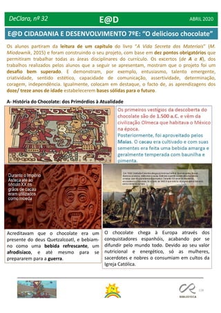 128
Os alunos partiram da leitura de um capítulo do livro “A Vida Secreta dos Materiais” (M.
Miodownik, 2015) e foram construindo o seu projeto, com base em dez pontos obrigatórios que
permitiram trabalhar todas as áreas disciplinares do currículo. Os excertos (de A a K), dos
trabalhos realizados pelos alunos que a seguir se apresentam, mostram que o projeto foi um
desafio bem superado. E demonstram, por exemplo, entusiasmo, talento emergente,
criatividade, sentido estético, capacidade de comunicação, assertividade, determinação,
coragem, independência. Igualmente, colocam em destaque, o facto de, as aprendizagens dos
doze/ treze anos de idade estabelecerem bases sólidas para o futuro.
A- História do Chocolate: dos Primórdios à Atualidade
Acreditavam que o chocolate era um
presente do deus Quetzalcoatl, e bebiam-
no como uma bebida refrescante, um
afrodisíaco, e até mesmo para se
prepararem para a guerra.
O chocolate chega à Europa através dos
conquistadores espanhóis, acabando por se
difundir pelo mundo todo. Devido ao seu valor
nutricional e energético, só as mulheres,
sacerdotes e nobres o consumiam em cultos da
Igreja Católica.
DeClara, nº 32 ABRIL 2020E@D
E@D CIDADANIA E DESENVOLVIMENTO 7ºE: “O delicioso chocolate”
 