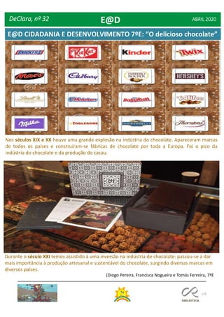 129
(Diogo Pereira, Francisca Nogueira e Tomás Ferreira, 7ºE
Nos séculos XIX e XX houve uma grande explosão na indústria do chocolate. Apareceram marcas
de todos os países e construíram-se fábricas de chocolate por toda a Europa. Foi o pico da
indústria do chocolate e da produção do cacau.
Durante o século XXI temos assistido à uma inversão na indústria de chocolate: passou-se a dar
mais importância à produção artesanal e sustentável do chocolate, surgindo diversas marcas em
diversos países.
DeClara, nº 32 ABRIL 2020E@D
E@D CIDADANIA E DESENVOLVIMENTO 7ºE: “O delicioso chocolate”
 