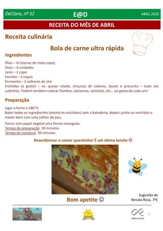 13
RECEITA DO MÊS DE ABRIL
DeClara, nº 32 ABRIL 2020
Receita culinária
Ingredientes
Preparação
Bola de carne ultra rápida
Óleo – ¾ (menos de meio copo)
Ovos – 6 unidades
Leite – 1 copo
Farinha – 3 copos
Fermento – 2 colheres de chá
Enchidos (a gosto) – ex: queijo ralado, chouriça de colorau, bacon e presunto – tudo aos
cubinhos. Podem também colocar fiambre, azeitonas, salsichas, etc… ao gosto de cada um!
Forrar com papel vegetal uma forma retangular.
Tempo de preparação: 10 minutos
Tempo de cozedura: 30 minutos
Ligar o forno a 180 ºc
Bater todos os ingredientes (exceto os enchidos) com a batedeira, depois juntar os enchidos e
mexer bem com uma colher de pau.
Desenformar e comer quentinha! É um ótimo lanche 
Bom apetite 
Sugestão de
Renata Rosa, 7ºE
E@D
 