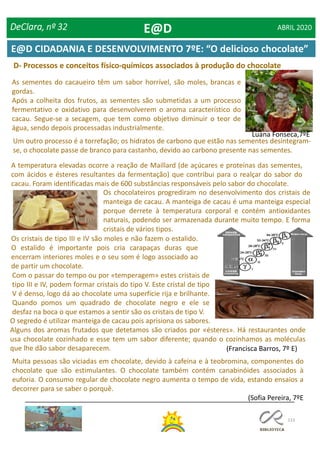 133
D- Processos e conceitos físico-químicos associados à produção do chocolate
As sementes do cacaueiro têm um sabor horrível, são moles, brancas e
gordas.
Após a colheita dos frutos, as sementes são submetidas a um processo
fermentativo e oxidativo para desenvolverem o aroma característico do
cacau. Segue-se a secagem, que tem como objetivo diminuir o teor de
água, sendo depois processadas industrialmente.
Luana Fonseca,7ºE
Um outro processo é a torrefação; os hidratos de carbono que estão nas sementes desintegram-
se, o chocolate passe de branco para castanho, devido ao carbono presente nas sementes.
A temperatura elevadas ocorre a reação de Maillard (de açúcares e proteínas das sementes,
com ácidos e ésteres resultantes da fermentação) que contribui para o realçar do sabor do
cacau. Foram identificadas mais de 600 substâncias responsáveis pelo sabor do chocolate.
Os chocolateiros progrediram no desenvolvimento dos cristais de
manteiga de cacau. A manteiga de cacau é uma manteiga especial
porque derrete à temperatura corporal e contém antioxidantes
naturais, podendo ser armazenada durante muito tempo. E forma
cristais de vários tipos.
Os cristais de tipo III e IV são moles e não fazem o estalido.
O estalido é importante pois cria carapaças duras que
encerram interiores moles e o seu som é logo associado ao
de partir um chocolate.
Com o passar do tempo ou por «temperagem» estes cristais de
tipo III e IV, podem formar cristais do tipo V. Este cristal de tipo
V é denso, logo dá ao chocolate uma superfície rija e brilhante.
Quando pomos um quadrado de chocolate negro e ele se
desfaz na boca o que estamos a sentir são os cristais de tipo V.
O segredo é utilizar manteiga de cacau pois aprisiona os sabores.
Alguns dos aromas frutados que detetamos são criados por «ésteres». Há restaurantes onde
usa chocolate cozinhado e esse tem um sabor diferente; quando o cozinhamos as moléculas
que lhe dão sabor desaparecem. (Francisca Barros, 7º E)
Muita pessoas são viciadas em chocolate, devido à cafeína e à teobromina, componentes do
chocolate que são estimulantes. O chocolate também contém canabinóides associados à
euforia. O consumo regular de chocolate negro aumenta o tempo de vida, estando ensaios a
decorrer para se saber o porquê.
(Sofia Pereira, 7ºE
DeClara, nº 32 ABRIL 2020E@D
E@D CIDADANIA E DESENVOLVIMENTO 7ºE: “O delicioso chocolate”
 