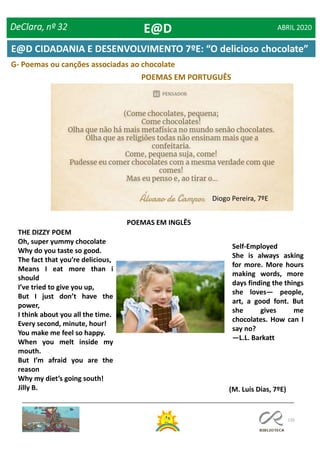 135
G- Poemas ou canções associadas ao chocolate
POEMAS EM PORTUGUÊS
POEMAS EM INGLÊS
THE DIZZY POEM
Oh, super yummy chocolate
Why do you taste so good.
The fact that you’re delicious,
Means I eat more than i
should
I’ve tried to give you up,
But I just don’t have the
power,
I think about you all the time.
Every second, minute, hour!
You make me feel so happy.
When you melt inside my
mouth.
But I’m afraid you are the
reason
Why my diet’s going south!
Jilly B.
Self-Employed
She is always asking
for more. More hours
making words, more
days finding the things
she loves— people,
art, a good font. But
she gives me
chocolates. How can I
say no?
—L.L. Barkatt
(M. Luís Dias, 7ºE)
Diogo Pereira, 7ºE
DeClara, nº 32 ABRIL 2020E@D
E@D CIDADANIA E DESENVOLVIMENTO 7ºE: “O delicioso chocolate”
 