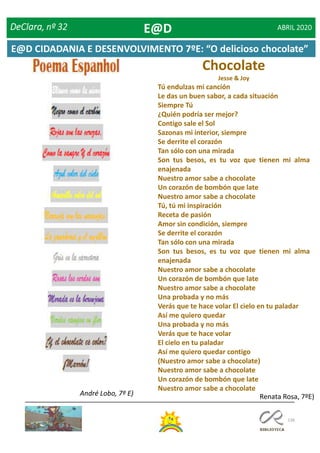 136
Chocolate
Jesse & Joy
Tú endulzas mi canción
Le das un buen sabor, a cada situación
Siempre Tú
¿Quién podría ser mejor?
Contigo sale el Sol
Sazonas mi interior, siempre
Se derrite el corazón
Tan sólo con una mirada
Son tus besos, es tu voz que tienen mi alma
enajenada
Nuestro amor sabe a chocolate
Un corazón de bombón que late
Nuestro amor sabe a chocolate
Tú, tú mi inspiración
Receta de pasión
Amor sin condición, siempre
Se derrite el corazón
Tan sólo con una mirada
Son tus besos, es tu voz que tienen mi alma
enajenada
Nuestro amor sabe a chocolate
Un corazón de bombón que late
Nuestro amor sabe a chocolate
Una probada y no más
Verás que te hace volar El cielo en tu paladar
Así me quiero quedar
Una probada y no más
Verás que te hace volar
El cielo en tu paladar
Así me quiero quedar contigo
(Nuestro amor sabe a chocolate)
Nuestro amor sabe a chocolate
Un corazón de bombón que late
Nuestro amor sabe a chocolate
André Lobo, 7º E) Renata Rosa, 7ºE)
DeClara, nº 32 ABRIL 2020E@D
E@D CIDADANIA E DESENVOLVIMENTO 7ºE: “O delicioso chocolate”
 