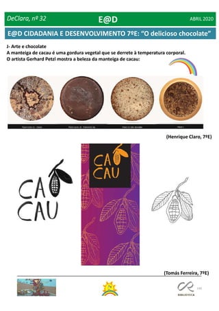 140
J- Arte e chocolate
A manteiga de cacau é uma gordura vegetal que se derrete à temperatura corporal.
O artista Gerhard Petzl mostra a beleza da manteiga de cacau:
(Henrique Claro, 7ºE)
(Tomás Ferreira, 7ºE)
DeClara, nº 32 ABRIL 2020E@D
E@D CIDADANIA E DESENVOLVIMENTO 7ºE: “O delicioso chocolate”
 