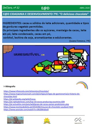 143
(Duarte Carvalho, 7ºE)
l- Bibiografia
https://www.infoescola.com/alimentos/chocolate/
https://www.magnumicecream.com/pt/artigos/artigos-de-gastronomia/a-historia-do-
chocolate.html
https://pt.wikipedia.org/wiki/Cacau
https://pt.ripleybelieves.com/top-10-cocoa-producing-countries-604
https://pt.actualitix.com/pais/wld/graos-de-cacau-paises-produtores.php
https://www.receitasdedieta.pt/2014/06/mousse-de-chocolate-saudavel.html
https://www.youtube.com/watch?v=zlN18Ws8se0
DeClara, nº 32 ABRIL 2020E@D
E@D CIDADANIA E DESENVOLVIMENTO 7ºE: “O delicioso chocolate”
 