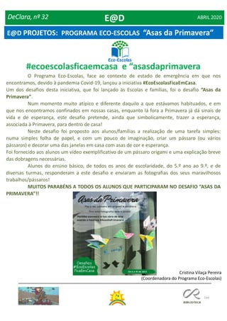 144
Cristina Vilaça Pereira
(Coordenadora do Programa Eco-Escolas)
#ecoescolasficaemcasa e “asasdaprimavera
O Programa Eco-Escolas, face ao contexto de estado de emergência em que nos
encontramos, devido à pandemia Covid-19, lançou a iniciativa #EcoEscolasFicaEmCasa.
Um dos desafios desta iniciativa, que foi lançado às Escolas e famílias, foi o desafio “Asas da
Primavera”.
Num momento muito atípico e diferente daquilo a que estávamos habituados, e em
que nos encontramos confinados em nossas casas, enquanto lá fora a Primavera já dá sinais de
vida e de esperança, este desafio pretende, ainda que simbolicamente, trazer a esperança,
associada à Primavera, para dentro de casa!
Neste desafio foi proposto aos alunos/famílias a realização de uma tarefa simples:
numa simples folha de papel, e com um pouco de imaginação, criar um pássaro (ou vários
pássaros) e decorar uma das janelas em casa com asas de cor e esperança.
Foi fornecido aos alunos um vídeo exemplificativo de um pássaro origami e uma explicação breve
das dobragens necessárias.
Alunos do ensino básico, de todos os anos de escolaridade, do 5.º ano ao 9.º, e de
diversas turmas, responderam a este desafio e enviaram as fotografias dos seus maravilhosos
trabalhos/pássaros!
MUITOS PARABÉNS A TODOS OS ALUNOS QUE PARTICIPARAM NO DESAFIO “ASAS DA
PRIMAVERA”!!
DeClara, nº 32 ABRIL 2020E@D
E@D PROJETOS: PROGRAMA ECO-ESCOLAS “Asas da Primavera”
 