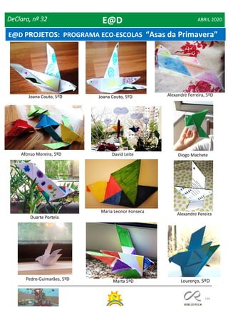 146
DeClara, nº 32 ABRIL 2020
Joana Couto, 5ºD
Afonso Moreira, 5ºD
Alexandre Ferreira, 5ºDJoana Couto, 5ºD
Alexandre Pereira
David Leite Diogo Machete
Duarte Portela
Maria Leonor Fonseca
Pedro Guimarães, 5ºD Marta 5ºD Lourenço, 5ºD
E@D
E@D PROJETOS: PROGRAMA ECO-ESCOLAS “Asas da Primavera”
 