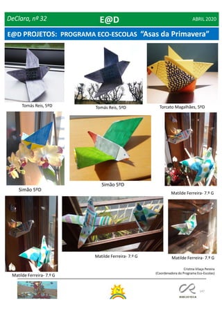 147
DeClara, nº 32 ABRIL 2020
Torcato Magalhães, 5ºDTomás Reis, 5ºD
Matilde Ferreira- 7.º G
Tomás Reis, 5ºD
Matilde Ferreira- 7.º G
Matilde Ferreira- 7.º G
Matilde Ferreira- 7.º G
Simão 5ºD
E@D
Cristina Vilaça Pereira
(Coordenadora do Programa Eco-Escolas)
Simão 5ºD
E@D PROJETOS: PROGRAMA ECO-ESCOLAS “Asas da Primavera”
 