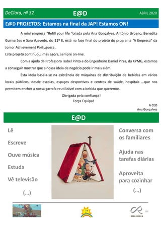149
A mini empresa “Refill your life “criada pela Ana Gonçalves, António Urbano, Benedita
Guimarães e Sara Azevedo, do 11º E, está na fase final do projeto do programa “A Empresa” da
Júnior Achievement Portuguesa .
Este projeto continuou, mas agora, sempre on-line.
Com a ajuda da Professora Isabel Pinto e do Engenheiro Daniel Pires, da KPMG, estamos
a conseguir mostrar que a nossa ideia de negócio pode ir mais além.
Esta ideia baseia-se na existência de máquinas de distribuição de bebidas em vários
locais públicos, desde escolas, espaços desportivos e centros de saúde, hospitais ...que nos
permitem encher a nossa garrafa reutilizável com a bebida que queremos
Obrigada pela confiança!
Força Equipa!
A CEO
Ana Gonçalves
DeClara, nº 32 ABRIL 2020E@D
E@D PROJETOS: Estamos na final da JAP! Estamos ON!
E@D
Conversa com
os familiares
Ajuda nas
tarefas diárias
Aproveita
para cozinhar
(…)
Lê
Escreve
Ouve música
Estuda
Vê televisão
(…)
 