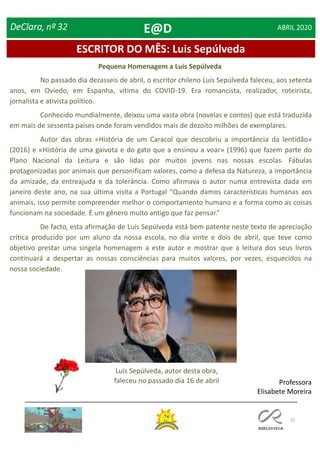 15
ESCRITOR DO MÊS: Luis Sepúlveda
DeClara, nº 32 ABRIL 2020
Pequena Homenagem a Luís Sepúlveda
No passado dia dezasseis de abril, o escritor chileno Luís Sepúlveda faleceu, aos setenta
anos, em Oviedo, em Espanha, vítima do COVID-19. Era romancista, realizador, roteirista,
jornalista e ativista político.
Conhecido mundialmente, deixou uma vasta obra (novelas e contos) que está traduzida
em mais de sessenta países onde foram vendidos mais de dezoito milhões de exemplares.
Autor das obras «História de um Caracol que descobriu a importância da lentidão»
(2016) e «História de uma gaivota e do gato que a ensinou a voar» (1996) que fazem parte do
Plano Nacional da Leitura e são lidas por muitos jovens nas nossas escolas. Fábulas
protagonizadas por animais que personificam valores, como a defesa da Natureza, a importância
da amizade, da entreajuda e da tolerância. Como afirmava o autor numa entrevista dada em
janeiro deste ano, na sua última visita a Portugal “Quando damos características humanas aos
animais, isso permite compreender melhor o comportamento humano e a forma como as coisas
funcionam na sociedade. É um género muito antigo que faz pensar.”
De facto, esta afirmação de Luís Sepúlveda está bem patente neste texto de apreciação
crítica produzido por um aluno da nossa escola, no dia vinte e dois de abril, que teve como
objetivo prestar uma singela homenagem a este autor e mostrar que a leitura dos seus livros
continuará a despertar as nossas consciências para muitos valores, por vezes, esquecidos na
nossa sociedade.
Luís Sepúlveda, autor desta obra,
faleceu no passado dia 16 de abril Professora
Elisabete Moreira
E@D
 
