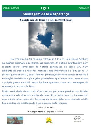 150
Mensagem de fé e esperança
A existência de Deus e o seu inefável amor
DeClara, nº 32 ABRIL 2020
Pedro Fernandes
(Educação Moral e Religiosa Católica)
No próximo dia 13 de maio celebra-se 103 anos que Nossa Senhora
do Rosário apareceu em Fátima. As aparições de Fátima aconteceram num
contexto muito complicado da história portuguesa do século XX. Num
ambiente de tragédia nacional, motivada pela intervenção de Portugal na 1ª
grande guerra mundial, pelos conflitos políticos/económico-sociais atinentes à
revolução republicana e pela gripe pneumónica que matou mais pessoas que
a própria guerra mundial. Nossa Senhora apareceu como uma mensagem de
esperança e do amor de Deus.
Nestes conturbados tempos de vírus e vazios, por vezes geradores de dúvidas
existenciais, não devemos vacilar do amor divino nem do amor humano que
deve existir entre todos nós. Perpassando de mansinho pela teodiceia cristã,
fica a certeza da existência de Deus e do seu inefável amor.
E@D
 