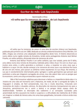17
Escritor do mês: Luis Sepúlveda
DeClara, nº 32 ABRIL 2020
«O velho que lia romances de amor» é uma obra do escritor chileno Luís Sepúlveda,
publicada pela primeira vez em 1989, dedicada ao ativista ambiental brasileiro Chico Mendes. Em
2001, chegou aos cinemas uma adaptação cinematográfica deste livro. A história desenrola-se
numa aldeia numa região remota da Amazónia, tendo como protagonista Antonio José Bolívar
Proaño, um velho solitário, aficionado leitor de romances de amor.
Antonio José Bolívar Proaño é um velho solitário, que vive isolado, perto de El Idilio,
uma aldeia numa área remota da Amazónia, habitada pelos índios shuar. Foi com os shuar que,
muitos anos antes, o velho aprendera a conhecer a selva, a respeitar os seres vivos que a
habitam e a caçar. Um dia, decide começar a ler romances de amor, que o seu dentista lhe trazia
de seis em seis meses, para passar as solitárias noites equatoriais na sua choça. No entanto, a
sua paz é constantemente interrompida pelos «gringos» e pelos garimpeiros que pensam que
controlam a selva por chegarem carregados de armas, mas não sabem lidar com os perigos que
lá encontram, como uma onça enraivecida a quem mataram as crias.
Apreciação crítica
«O velho que lia romances de amor», de Luís Sepúlveda
Não é fácil encontrar adjetivos para descrever a beleza e a importância desta obra: é a
história de uma vida em harmonia com a Natureza, de medo, de dor e carregada de lições. A
linguagem é simples, de fácil compreensão, mas rica e muito descritiva, misturada com
momentos de medo e situações cómicas. As descrições da natureza transportaram-me para a
Amazónia, permitiram-me ver e sentir a beleza e os perigos deste espaço cheio de
biodiversidade. Também as descrições dos cadáveres e as sensações suscitadas pela
proximidade da fera causaram-me medo e suspense e a dificuldade dos habitantes de El Idilio
em imaginar a cidade de Veneza valeu-me umas boas gargalhadas, tornando a leitura ainda mais
cativante.
E@D
 