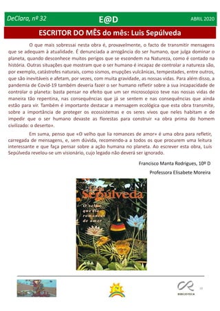 18
ESCRITOR DO MÊS do mês: Luis Sepúlveda
DeClara, nº 32 ABRIL 2020
O que mais sobressai nesta obra é, provavelmente, o facto de transmitir mensagens
que se adequam à atualidade. É denunciada a arrogância do ser humano, que julga dominar o
planeta, quando desconhece muitos perigos que se escondem na Natureza, como é contado na
história. Outras situações que mostram que o ser humano é incapaz de controlar a natureza são,
por exemplo, catástrofes naturais, como sismos, erupções vulcânicas, tempestades, entre outros,
que são inevitáveis e afetam, por vezes, com muita gravidade, as nossas vidas. Para além disso, a
pandemia de Covid-19 também deveria fazer o ser humano refletir sobre a sua incapacidade de
controlar o planeta: basta pensar no efeito que um ser microscópico teve nas nossas vidas de
maneira tão repentina, nas consequências que já se sentem e nas consequências que ainda
estão para vir. Também é importante destacar a mensagem ecológica que esta obra transmite,
sobre a importância de proteger os ecossistemas e os seres vivos que neles habitam e de
impedir que o ser humano devaste as florestas para construir «a obra prima do homem
civilizado: o deserto».
Em suma, penso que «O velho que lia romances de amor» é uma obra para refletir,
carregada de mensagens, e, sem dúvida, recomendo-a a todos os que procurem uma leitura
interessante e que faça pensar sobre a ação humana no planeta. Ao escrever esta obra, Luís
Sepúlveda revelou-se um visionário, cujo legado não deverá ser ignorado.
Francisco Manta Rodrigues, 10º D
Professora Elisabete Moreira
E@D
 