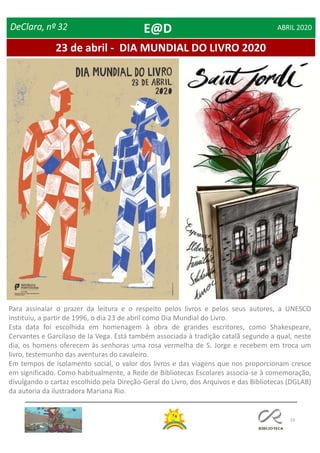 19
23 de abril - DIA MUNDIAL DO LIVRO 2020
DeClara, nº 32 ABRIL 2020
Para assinalar o prazer da leitura e o respeito pelos livros e pelos seus autores, a UNESCO
instituiu, a partir de 1996, o dia 23 de abril como Dia Mundial do Livro.
Esta data foi escolhida em homenagem à obra de grandes escritores, como Shakespeare,
Cervantes e Garcilaso de la Vega. Está também associada à tradição catalã segundo a qual, neste
dia, os homens oferecem às senhoras uma rosa vermelha de S. Jorge e recebem em troca um
livro, testemunho das aventuras do cavaleiro.
Em tempos de isolamento social, o valor dos livros e das viagens que nos proporcionam cresce
em significado. Como habitualmente, a Rede de Bibliotecas Escolares associa-se à comemoração,
divulgando o cartaz escolhido pela Direção-Geral do Livro, dos Arquivos e das Bibliotecas (DGLAB)
da autoria da ilustradora Mariana Rio.
E@D
 