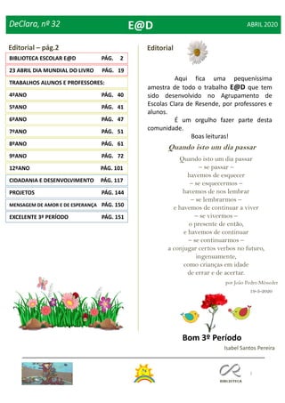 2
DeClara, nº 32 ABRIL 2020
9ºANO PÁG. 72
8ºANO PÁG. 61
Editorial – pág.2
Isabel Santos Pereira
BIBLIOTECA ESCOLAR E@D PÁG. 2
Editorial
E@D
Aqui fica uma pequeníssima
amostra de todo o trabalho E@D que tem
sido desenvolvido no Agrupamento de
Escolas Clara de Resende, por professores e
alunos.
É um orgulho fazer parte desta
comunidade.
Boas leituras!
Quando isto um dia passar
Quando isto um dia passar
– se passar –
havemos de esquecer
– se esquecermos –
havemos de nos lembrar
– se lembrarmos –
e havemos de continuar a viver
– se vivermos –
o presente de então,
e havemos de continuar
– se continuarmos –
a conjugar certos verbos no futuro,
ingenuamente,
como crianças em idade
de errar e de acertar.
por João Pedro Mésseder
19-3-2020
23 ABRIL DIA MUNDIAL DO LIVRO PÁG. 19
TRABALHOS ALUNOS E PROFESSORES:
4ºANO PÁG. 40
5ºANO PÁG. 41
6ºANO PÁG. 47
7ºANO PÁG. 51
Bom 3º Período
12ºANO PÁG. 101
CIDADANIA E DESENVOLVIMENTO PÁG. 117
PROJETOS PÁG. 144
MENSAGEM DE AMOR E DE ESPERANÇA PÁG. 150
EXCELENTE 3º PERÍODO PÁG. 151
 
