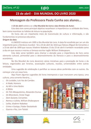 20
23 de abril - DIA MUNDIAL DO LIVRO 2020
DeClara, nº 32 ABRIL 2020
A 23 de abril celebra-se o Dia Mundial do Livro e dos Direitos de Autor.
Esta data tem como principal objetivo reconhecer a importância e a utilidade dos livros,
bem como incentivar os hábitos de leitura na população.
Os livros são um importante meio de transmissão de cultura e informação, e são
fundamentais no processo educativo.
Origem da data
A UNESCO instituiu em 1995 o Dia Mundial do Livro. A data foi escolhida por ser um dia
importante para a literatura mundial - foi a 23 de abril de 1616 que faleceu Miguel de Cervantes e
a 23 de abril de 1899 que nasceu Vladimir Nabokov. O dia 23 de abril é também recordado como
o dia em que nasceu e morreu o famoso escritor inglês William Shakespeare.
Esta data serve também para chamar a atenção para a importância do livro como
elemento cultural, primordial para o desenvolvimento da literacia e para o desenvolvimento
económico.
No Dia Mundial do Livro decorrem várias iniciativas para a promoção de livros e da
leitura, organizados por livrarias, associações culturais, escolas, universidades entre outras
entidades.
Uma sugestão de celebração é partilhar as nossas obras preferidas com os outros. Ou
começar a ler um novo livro.
Aqui ficam algumas sugestões de livros intemporais e que marcaram uma época, uma
cultura, uma corrente literária, …
 Os Lusíadas, Luís Vaz de Camões
 A Ilíada, Homero
 As Mil e Uma Noites
 A Bíblia
 Os Três Mosqueteiros, Alexandre Dumas
 Os Miseráveis, Victor Hugo
 Dom Quixote, Cervantes
 Romeu e Julieta, William Shakespeare
 Lolita, Vladimir Nabokov
 Crime e Castigo, Fiódor Dostoiévski
 Guerra e Paz, Liev Tolstói
Mensagem da Professora Paula Cunha aos alunos...
E@D
 