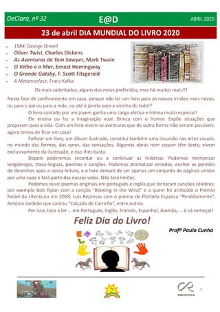 21
23 de abril DIA MUNDIAL DO LIVRO 2020
DeClara, nº 32 ABRIL 2020
Os mais salientados, alguns dos meus preferidos, mas há muitos mais!!!
Nesta fase de confinamento em casa, porque não ler um livro para os nossos irmãos mais novos,
ou para o pai ou para a mãe, ou até á janela para a vizinha do lado!?
O livro contado por um jovem ganha uma carga afetiva e íntima muito especial!
Ele ensina ou faz a imaginação voar. Brinca com o humor. Expõe situações que
preparam para a vida. Com um livro vivem-se aventuras que de outra forma não seriam possíveis;
agora temos de ficar em casa!
Folhear um livro, um álbum ilustrado, constitui também uma incursão nas artes visuais,
no mundo das formas, das cores, das sensações. Algumas obras nem sequer têm texto, vivem
exclusivamente da ilustração, e isso lhes basta.
Depois poderemos recontar ou a continuar as histórias. Podemos memorizar
lengalengas, trava-línguas, poemas e canções. Podemos dramatizar enredos, encher as paredes
de desenhos após a nossa leitura, e o livro deixará de ser apenas um conjunto de páginas unidas
por uma capa e fará parte das nossas vidas. Não terá limites.
Podemos ouvir poemas originais em português e inglês que tornaram canções célebres;
por exemplo Bob Dylan com a canção “Blowing in the Wind” e a quem foi atribuído o Prémio
Nobel da Literatura em 2018; Luís Represas com o poema de Florbela Espanca “Perdidamente”,
António Gedeão que cantou “Calçada de Carriche”, entre outros.
Por isso, toca a ler … em Português, Inglês, Francês, Espanhol, Alemão, … é só começar!
Feliz Dia do Livro!
Profª Paula Cunha
 1984, George Orwell
 Oliver Twist, Charles Dickens
 As Aventuras de Tom Sawyer, Mark Twain
 O Velho e o Mar, Ernest Hemingway
 O Grande Gatsby, F. Scott Fitzgerald
 A Metamorfose, Franz Kafka
E@D
 