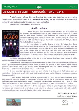 22
DeClara, nº 32 ABRIL 2020
Devido às suas características, penso que o livro é recomendável para toda a gente. A minha
opinião fundamenta-se em três argumentos.
Primeiramente, estão presentes no romance diverso momentos de narração histórica no âmbito da
crise. A grande vantagem da presença destas partes no livro é que permite ao leitor adquirir conhecimentos
políticos e económicos reais, já que o autor afirma, no começo do livro, que “Toda a informação histórica,
financeira e económica incluída neste romance é verdadeira”.
O meu segundo argumento tem a ver com o facto de o livro ser de fácil leitura, com um
vocabulário relativamente simples, ter uma história cativante com muito diálogo e poucos momentos de
longas descrições.
O meu terceiro argumento refere-se à subjetividade do autor perante alguns assuntos atuais
relativamente aos quais, através da personagem principal, ele exprime as suas opiniões e nos alerta para
problemas frequentes da sociedade, como a corrupção, o materialismo, a hipocrisia, etc. O facto de serem
abordados problemas do dia-a-dia permite uma maior aproximação do leitor e compreensão da história.
Concluindo, eu recomendo este livro a todos visto que permite a aprendizagem de conhecimentos
verdadeiros de várias áreas, é uma leitura pouco exigente e cativante e debruça-se sobre adversidades
modernas, criando assim uma maior ligação entre o leitor e o romance.
A Mão do Diabo
Inês Peixoto, n.º 7, 11º C
Professora Helena Sereno
“A Mão do Diabo” é um romance de José Rodrigues dos Santos publicado
em 2012 pela editora Gradiva. Além de ser o décimo romance do autor é o sexto
livro da série Tomás Noronha. José Rodrigues dos Santos é um jornalista,
correspondente de guerra, professor universitário e escritor português. Nasceu a 1
de abril de 1964, em Moçambique, e atualmente tem 55 anos. Em 2009, recebeu o
Prémio Clube Literário do Porto.
O livro retrata o mundo durante a crise do século XXI. Como
consequência desta, Tomás Noronha, que é o personagem principal desta história e
também o protagonista em todos os livros da sua série, fica desempregado, mas não
tem muito tempo para se preocupar com isso visto que surgem outros
contratempos de maior gravidade que vão colocá-lo em busca de esclarecimentos
de como a crise se formou, as suas consequências e os culpados por detrás desta.
Dia Mundial do Livro - PORTUGUÊS – E@D – 11º C
A professora Helena Sereno desafiou os alunos das suas turmas do ensino
Secundário a comemorarem o Dia Mundial do Livro, partilhando com a comunidade
educativa os textos resultantes das suas apresentações.
Aqui ficam os trabalhos dos alunos.
E@D
 