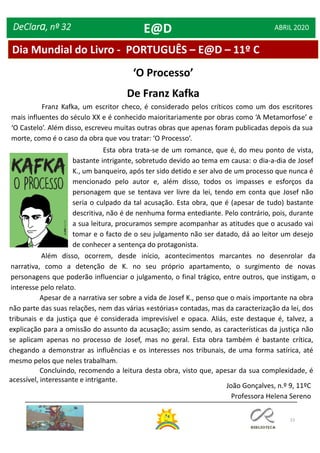23
DeClara, nº 32 ABRIL 2020
‘O Processo’
De Franz Kafka
Franz Kafka, um escritor checo, é considerado pelos críticos como um dos escritores
mais influentes do século XX e é conhecido maioritariamente por obras como ‘A Metamorfose’ e
‘O Castelo’. Além disso, escreveu muitas outras obras que apenas foram publicadas depois da sua
morte, como é o caso da obra que vou tratar: ‘O Processo’.
Esta obra trata-se de um romance, que é, do meu ponto de vista,
bastante intrigante, sobretudo devido ao tema em causa: o dia-a-dia de Josef
K., um banqueiro, após ter sido detido e ser alvo de um processo que nunca é
mencionado pelo autor e, além disso, todos os impasses e esforços da
personagem que se tentava ver livre da lei, tendo em conta que Josef não
seria o culpado da tal acusação. Esta obra, que é (apesar de tudo) bastante
descritiva, não é de nenhuma forma entediante. Pelo contrário, pois, durante
a sua leitura, procuramos sempre acompanhar as atitudes que o acusado vai
tomar e o facto de o seu julgamento não ser datado, dá ao leitor um desejo
de conhecer a sentença do protagonista.
Apesar de a narrativa ser sobre a vida de Josef K., penso que o mais importante na obra
não parte das suas relações, nem das várias «estórias» contadas, mas da caracterização da lei, dos
tribunais e da justiça que é considerada imprevisível e opaca. Aliás, este destaque é, talvez, a
explicação para a omissão do assunto da acusação; assim sendo, as características da justiça não
se aplicam apenas no processo de Josef, mas no geral. Esta obra também é bastante crítica,
chegando a demonstrar as influências e os interesses nos tribunais, de uma forma satírica, até
mesmo pelos que neles trabalham.
Concluindo, recomendo a leitura desta obra, visto que, apesar da sua complexidade, é
acessível, interessante e intrigante.
Além disso, ocorrem, desde início, acontecimentos marcantes no desenrolar da
narrativa, como a detenção de K. no seu próprio apartamento, o surgimento de novas
personagens que poderão influenciar o julgamento, o final trágico, entre outros, que instigam, o
interesse pelo relato.
João Gonçalves, n.º 9, 11ºC
Professora Helena Sereno
Dia Mundial do Livro - PORTUGUÊS – E@D – 11º C
E@D
 