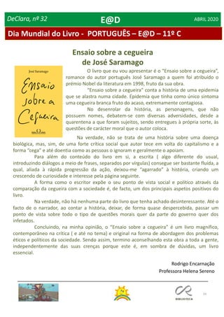 24
DeClara, nº 32 ABRIL 2020
Na verdade, não se trata de uma história sobre uma doença
biológica, mas, sim, de uma forte crítica social que autor tece em volta do capitalismo e a
forma “cega” e até doentia como as pessoas o ignoram e geralmente o apoiam.
Para além do conteúdo do livro em si, a escrita ( algo diferente do usual,
introduzindo diálogos a meio de frases, separados por vírgulas) consegue ser bastante fluída, a
qual, aliada à rápida progressão da ação, deixou-me “agarrado” à história, criando um
crescendo de curiosidade e interesse pela página seguinte.
A forma como o escritor expõe o seu ponto de vista social e político através da
comparação da cegueira com a sociedade é, de facto, um dos principais aspetos positivos do
livro.
Na verdade, não há nenhuma parte do livro que tenha achado desinteressante. Até o
facto de o narrador, ao contar a história, deixar, de forma quase despercebida, passar um
ponto de vista sobre todo o tipo de questões morais quer da parte do governo quer dos
infetados.
Concluindo, na minha opinião, o “Ensaio sobre a cegueira” é um livro magnífico,
contemporâneo na crítica ( e até no tema) e original na forma de abordagem dos problemas
éticos e políticos da sociedade. Sendo assim, termino aconselhando esta obra a toda a gente,
independentemente das suas crenças porque este é, em sombra de dúvidas, um livro
essencial.
Rodrigo Encarnação
Professora Helena Sereno
O livro que eu vou apresentar é o “Ensaio sobre a cegueira”,
romance do autor português José Saramago a quem foi atribuído o
prémio Nobel da literatura em 1998, fruto da sua obra.
“Ensaio sobre a cegueira” conta a história de uma epidemia
que se alastra numa cidade. Epidemia que tinha como único sintoma
uma cegueira branca fruto do acaso, extremamente contagiosa.
No desenrolar da história, as personagens, que não
possuem nomes, debatem-se com diversas adversidades, desde a
quarentena a que foram sujeitos, sendo entregues à própria sorte, às
questões de carácter moral que o autor coloca.
Ensaio sobre a cegueira
de José Saramago
Dia Mundial do Livro - PORTUGUÊS – E@D – 11º C
E@D
 