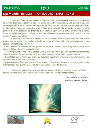 26
Dia Mundial do Livro - PORTUGUÊS – E@D – 12º D
DeClara, nº 32 ABRIL 2020
Ema Oliveira, n.º 7, 12º D
Professora Helena Sereno
E@D
“Pangloss dizia, algumas vezes, a Cândido: «Todos os acontecimentos se encadearam
no melhor dos mundos possíveis, pois, em suma, se não tivésseis sido expulso a pontapés de um
belo castelo por amor da menina Cunegundes, se não tivésseis sido aprisionado pela Inquisição,
se não tivésseis corrido a América a pé e dado uma espadeirada ao barão, se não tivésseis
perdido todos os carneiros do Eldorado, não estaríeis agora aqui a comer amendoins e cidras
doces.» «Tudo isso é muito bonito», respondia Cândido «mas o que é preciso é cultivar o nosso
jardim.»” (excerto da obra).
Considero a obra deveras interessante e cativante devido à forma como Voltaire crítica
a sociedade da altura, ironizando e ridicularizando as atitudes e valores (tanto religiosos, como
políticos e filosóficos) do Homem.
Cândido sentiu curiosidade de ver padres e pediu a Cacambo que perguntasse onde eles
estavam. O bom do velho sorriu dizendo:
– Meus amigos, todos nós somos padres. O rei e todos os chefes de família cantam solenemente
todas as manhãs cânticos de ação de graças e cinco ou seis mil músicos os acompanham.
– O quê? Não tendes frades que ensinem, disputem, governem, intriguem e mandem queimar as
pessoas que não são da sua opinião?
– Seria preciso que fôssemos loucos – disse o velho. – Aqui todos somos da mesma opinião e não
entendemos o que quereis dizer com os vossos frades.” (excerto da obra)
Concluindo, recomendo a leitura da obra a todos para que, tal como eu, possam ter a
perspetiva do mundo, neste século, apresentada por este tão importante filósofo.
 