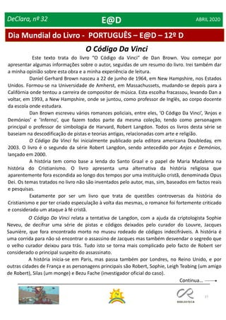 27
DeClara, nº 32 ABRIL 2020
O Código Da Vinci
Este texto trata do livro “O Código da Vinci” de Dan Brown. Vou começar por
apresentar algumas informações sobre o autor, seguidas de um resumo do livro. Irei também dar
a minha opinião sobre esta obra e a minha experiência de leitura.
Daniel Gerhard Brown nasceu a 22 de junho de 1964, em New Hampshire, nos Estados
Unidos. Formou-se na Universidade de Amherst, em Massachussets, mudando-se depois para a
Califórnia onde tentou a carreira de compositor de música. Esta escolha fracassou, levando Dan a
voltar, em 1993, a New Hampshire, onde se juntou, como professor de Inglês, ao corpo docente
da escola onde estudara.
Dan Brown escreveu vários romances policiais, entre eles, ‘O Código Da Vinci’, ’Anjos e
Demónios’ e ’Inferno’, que fazem todos parte da mesma coleção, tendo como personagem
principal o professor de simbologia de Harvard, Robert Langdon. Todos os livros desta série se
baseiam na descodificação de pistas e teorias antigas, relacionadas com arte e religião.
O Código Da Vinci foi inicialmente publicado pela editora americana Doubleday, em
2003. O livro é o segundo da série Robert Langdon, sendo antecedido por Anjos e Demónios,
lançado em 2000.
A história tem como base a lenda do Santo Graal e o papel de Maria Madalena na
história do Cristianismo. O livro apresenta uma alternativa da história religiosa que
aparentemente fora escondida ao longo dos tempos por uma instituição cristã, denominada Opus
Dei. Os temas tratados no livro não são inventados pelo autor, mas, sim, baseados em factos reais
e pesquisas.
Exatamente por ser um livro que trata de questões controversas da história do
Cristianismo e por ter criado especulação à volta das mesmas, o romance foi fortemente criticado
e considerado um ataque à fé cristã.
O Código Da Vinci relata a tentativa de Langdon, com a ajuda da criptologista Sophie
Neveu, de decifrar uma série de pistas e códigos deixados pelo curador do Louvre, Jacques
Saunière, que fora encontrado morto no museu rodeado de códigos indecifráveis. A história é
uma corrida para não só encontrar o assassino de Jacques mas também desvendar o segredo que
o velho curador deixou para trás. Tudo isto se torna mais complicado pelo facto de Robert ser
considerado o principal suspeito do assassinato.
A história inicia-se em Paris, mas passa também por Londres, no Reino Unido, e por
outras cidades de França e as personagens principais são Robert, Sophie, Leigh Teabing (um amigo
de Robert), Silas (um monge) e Bezu Fache (investigador oficial do caso).
Dia Mundial do Livro - PORTUGUÊS – E@D – 12º D
E@D
Continua…
 