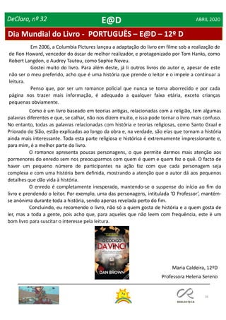 28
DeClara, nº 32 ABRIL 2020
Como é um livro baseado em teorias antigas, relacionadas com a religião, tem algumas
palavras diferentes e que, se calhar, não nos dizem muito, e isso pode tornar o livro mais confuso.
No entanto, todas as palavras relacionadas com história e teorias religiosas, como Santo Graal e
Priorado do Sião, estão explicadas ao longo da obra e, na verdade, são elas que tornam a história
ainda mais interessante. Toda esta parte religiosa e histórica é extremamente impressionante e,
para mim, é a melhor parte do livro.
O romance apresenta poucas personagens, o que permite darmos mais atenção aos
pormenores do enredo sem nos preocuparmos com quem é quem e quem fez o quê. O facto de
haver um pequeno número de participantes na ação faz com que cada personagem seja
complexa e com uma história bem definida, mostrando a atenção que o autor dá aos pequenos
detalhes que dão vida à história.
O enredo é completamente inesperado, mantendo-se o suspense do início ao fim do
livro e prendendo o leitor. Por exemplo, uma das personagens, intitulada ‘O Professor’, mantém-
se anónima durante toda a história, sendo apenas revelada perto do fim.
Concluindo, eu recomendo o livro, não só a quem gosta de história e a quem gosta de
ler, mas a toda a gente, pois acho que, para aqueles que não leem com frequência, este é um
bom livro para suscitar o interesse pela leitura.
Maria Caldeira, 12ºD
Professora Helena Sereno
Dia Mundial do Livro - PORTUGUÊS – E@D – 12º D
E@D
Em 2006, a Columbia Pictures lançou a adaptação do livro em filme sob a realização de
de Ron Howard, vencedor do óscar de melhor realizador, e protagonizado por Tom Hanks, como
Robert Langdon, e Audrey Tautou, como Sophie Neveu.
Gostei muito do livro. Para além deste, já li outros livros do autor e, apesar de este
não ser o meu preferido, acho que é uma história que prende o leitor e o impele a continuar a
leitura.
Penso que, por ser um romance policial que nunca se torna aborrecido e por cada
página nos trazer mais informação, é adequado a qualquer faixa etária, exceto crianças
pequenas obviamente.
 