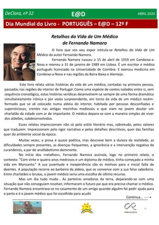 29
DeClara, nº 32 ABRIL 2020
Retalhos da Vida de Um Médico
de Fernando Namora
Esses relatos impressionam não só pelo estilo literário mas, sobretudo, pelos valores
que traduzem. Impressionam pelo rigor narrativo e pelos detalhes descritivos, quer das famílias
quer do ambiente social da época.
Muitas vezes, a prosa é quase poética, mas descreve bem a dureza da realidade, as
dificuldades sempre presentes, as doenças frequentes, a ignorância e a intervenção negativa de
curandeiros, a par do analfabetismo dominante.
No início dos «retalhos», Fernando Namora assinala, logo no primeiro relato, o
contexto: “Com vinte e quatro anos medrosos e um diploma de médico, tinha começado a minha
vida em Monsanto.” A sua juventude e inexperiência são os motivos para a inicial falta de
doentes. A população recorre ao barbeiro da aldeia, que os convence com a sua falsa sabedoria.
Entre charlatães e bruxas, o jovem médico seria uma escolha de último recurso.
Mas um dia tudo muda… As parteiras amadoras da terra, deparando-se com uma
situação que não conseguiam resolver, informaram o futuro pai que era preciso chamar o médico.
Fernando Namora encontrava-se no casamento de um amigo quando alguém foi pedir ajuda para
o parto e é o jovem médico que foi escolhido para acudir.
O livro que vos vou expor intitula-se Retalhos da Vida de Um
Médico do autor Fernando Namora.
Fernando Namora nasceu a 15 de abril de 1919 em Condeixa-a-
Nova e morreu a 31 de janeiro de 1989 em Lisboa. É um escritor e médico
português licenciado na Universidade de Coimbra. E exerceu medicina em
Condeixa-a-Nova e nas regiões da Beira Baixa e Alentejo.
Este livro relata várias histórias da vida de um médico, contadas na primeira pessoa,
passadas nas regiões do interior de Portugal. Como uma espécie de contos isolados entre si, sem
sequência cronológica, estas histórias verídicas desenvolvem-se sempre de uma forma dramática
simultaneamente irónica e por vezes surpreendente, em torno da vida de um médico recém-
formado que se vê colocado numa aldeia do interior, habitada por pessoas desconfiadas e
supersticiosas, crentes nas antigas mezinhas medievais e que viam no jovem doutor um
charlatão da cidade com ar de importante. O médico depara-se com a maneira simples de viver
dos aldeões, subdesenvolvidos.
Dia Mundial do Livro - PORTUGUÊS – E@D – 12º F
E@D
Continua…
 