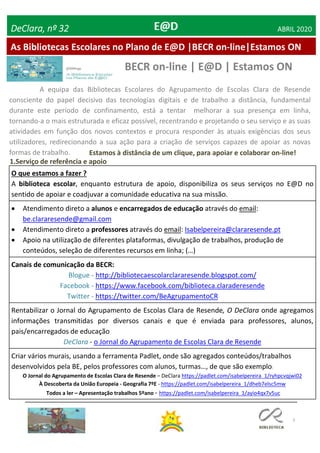 3
As Bibliotecas Escolares no Plano de E@D |BECR on-line|Estamos ON
DeClara, nº 32 ABRIL 2020
BECR on-line | E@D | Estamos ON
A equipa das Bibliotecas Escolares do Agrupamento de Escolas Clara de Resende
consciente do papel decisivo das tecnologias digitais e de trabalho a distância, fundamental
durante este período de confinamento, está a tentar melhorar a sua presença em linha,
tornando-a o mais estruturada e eficaz possível, recentrando e projetando o seu serviço e as suas
atividades em função dos novos contextos e procura responder às atuais exigências dos seus
utilizadores, redirecionando a sua ação para a criação de serviços capazes de apoiar as novas
formas de trabalho. Estamos à distância de um clique, para apoiar e colaborar on-line!
1.Serviço de referência e apoio
O que estamos a fazer ?
A biblioteca escolar, enquanto estrutura de apoio, disponibiliza os seus serviços no E@D no
sentido de apoiar e coadjuvar a comunidade educativa na sua missão.
 Atendimento direto a alunos e encarregados de educação através do email:
be.clararesende@gmail.com
 Atendimento direto a professores através do email: Isabelpereira@clararesende.pt
 Apoio na utilização de diferentes plataformas, divulgação de trabalhos, produção de
conteúdos, seleção de diferentes recursos em linha; (…)
Canais de comunicação da BECR:
Blogue - http://bibliotecaescolarclararesende.blogspot.com/
Facebook - https://www.facebook.com/biblioteca.claraderesende
Twitter - https://twitter.com/BeAgrupamentoCR
Rentabilizar o Jornal do Agrupamento de Escolas Clara de Resende, O DeClara onde agregamos
informações transmitidas por diversos canais e que é enviada para professores, alunos,
pais/encarregados de educação
DeClara - o Jornal do Agrupamento de Escolas Clara de Resende
Criar vários murais, usando a ferramenta Padlet, onde são agregados conteúdos/trabalhos
desenvolvidos pela BE, pelos professores com alunos, turmas…, de que são exemplo:
O Jornal do Agrupamento de Escolas Clara de Resende – DeClara https://padlet.com/isabelpereira_1/ryhpcvqjwi02
À Descoberta da União Europeia - Geografia 7ºE - https://padlet.com/isabelpereira_1/dheb7elsc5mw
Todos a ler – Apresentação trabalhos 5ºano - https://padlet.com/isabelpereira_1/ayio4qx7v5uc
 
