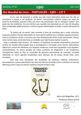 30
DeClara, nº 32 ABRIL 2020
“A história de um parto” abre caminho à série de narrativas que o autor vivenciou,
enquanto médico e atento observador, no meio social e político que o rodeava naquela província,
onde os problemas sociais e humanos dos mais desfavorecidos eram muito comoventes. Vemos,
como nestes casos, ainda não havia as condições que hoje há para realizar os partos.
Hoje, a realidade é bem diversa… Os médicos, ao acabarem os estudos universitários, procuram
centros de elevada diferenciação para aí prosseguirem a formação como futuros especialistas.
Optam por centros de referência, em hospitais modernos, muito bem equipados e que dispõem,
invariavelmente, da última geração de meios auxiliares de diagnóstico e de terapêutica.
Acompanham todos os dias os resultados do processo permanente de inovação, incluindo
sobretudo os novos agentes terapêuticos para doenças até há pouco tempo tidas como
incuráveis.
Com este livro, estudantes das faculdades de medicina, médicos, enfermeiros,
farmacêuticos e outros especialistas das áreas de Ciências da Saúde, ficam a conhecer as imensas
diferenças entre o que era exercer medicina naquele tempo e hoje.
Já em casa da paciente, e vendo que não havia alternativa, pede que lhe vão ao
consultório e peçam à sua ajudante “os ferros”, instrumentos médicos usados em casos de
extrema necessidade, quando o feto, por estar mal posicionado, não se consegue “ajeitar” sem
ajuda dos tais artefactos. Era uma técnica que, quando mal executada ou em caso de situações
mais complicadas, podia provocar a morte ou graves deformações ao bebé e muito sofrimento às
mães.
Maria Inês Magalhães, 12º F
Professora Helena Sereno
Dia Mundial do Livro - PORTUGUÊS – E@D – 12º F
E@D
 
