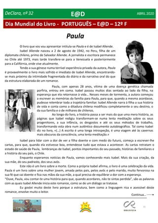 31
Dia Mundial do Livro - PORTUGUÊS – E@D – 12º F
DeClara, nº 32 ABRIL 2020
O livro que vos vou apresentar intitula-se Paula e é de Isabel Allende.
Isabel Allende nasceu a 2 de agosto de 1942, no Peru, filha de um
diplomata chileno, primo de Salvador Allende. A jornalista e escritora permanece
no Chile até 1973, mais tarde transfere-se para a Venezuela e posteriormente
para a Califórnia, onde vive atualmente.
Tendo a sua génese numa terrível experiência privada da autora, Paula
é provavelmente o livro mais sofrido e imediato de Isabel Allende, encontrando-
se mais próximo da intimidade fragmentada do diário e da narrativa oral do que
da estrutura elaborada de um romance.
Paula
Paula, com apenas 28 anos, vítima de uma doença genética chamada
porfiria, entrou em coma. Isabel passou muitos dias sentada ao lado da filha, na
esperança que ela retornasse à vida… Nesses meses de tormenta, a autora começou
a escrever as memórias da família para Paula, para que, quando a mesma acordasse,
pudesse relembrar toda a trajetória familiar. Isabel Allende narra à filha a sua história
de vida e conta como a ditadura chilena modificou completamente o seu destino, o
da sua família e o de milhares de chilenos.
Ao longo do livro, a história passa a ser mais do que uma mera história, as
páginas que Isabel redigiu transformam-se numa lenta meditação sobre os seus
progenitores, a sua infância, os desgostos e até os seus métodos de trabalho,
transformando esta obra num autêntico documento autobiográfico. Tal como Isabel
diz no livro, «(…) A escrita é uma longa introspeção, é uma viagem até às cavernas
mais obscuras da consciência, uma lenta meditação.»
Isabel para lidar com a dor de ver a filha doente e com medo do futuro, começa a escrever-lhe
cartas, para que, quando ela estivesse boa, entendesse tudo que estava a acontecer. As cartas retratam o
estado de saúde de Paula, lembranças de Isabel, pontos importantes do seu passado, histórias de familiares e
a história do seu país, o Chile.
Enquanto esperamos notícias de Paula, vamos conhecendo mais Isabel. Mais da sua criação, da
sua mãe, do seu padrasto, dos seus avós.
Este não é um livro sobre a morte. Como a própria Isabel afirma, o livro é uma celebração da vida.
Paula é um livro sobre uma mulher jovem, amada pelos pais, pelos avós e pelo marido, muito fervorosa na
sua fé que cai doente e fica nas mãos da sua mãe, a qual precisa de equilibrar a dor com a esperança.
“Ouve, Paula, vou contar-te uma história para que, quando acordares, não te sintas perdida”, são as palavras
com as quais Isabel Allende inicia este romance, como se de um diálogo se tratasse.
Eu gostei muito deste livro porque a estrutura, bem como a linguagem rica e acessível deste
romance, envolve muito o leitor.
E@D
Continua…
 