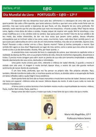 32
DeClara, nº 32 ABRIL 2020
É impossível não nos deixarmos tocar pela dor, sofrimento e o desespero de uma mãe que não
queria perder tão cedo a filha querida, que tanto valoriza a família e que tem uma união muito forte com os
parentes, mas que nunca perde a esperança de que Paula, um dia, desperte do seu coma profundo. Por
exemplo, neste excerto que foi uma das partes que mais me emocionou: «Ficarás curada, filha? Vejo-te nessa
cama, ligada a meia dúzia de tubos e sondas, incapaz sequer de respirar sem ajuda. Mal te reconheço, o teu
corpo modificou-se e o teu cérebro está na sombra. Que passa pela tua mente? Fala-me da tua solidão e do
teu medo, das visões distorcidas, da dor nos teus ossos que pesam como pedras, dessas silhuetas
ameaçadoras que se inclinam sobre a tua cama, vozes, murmúrios, luzes, nada deve fazer sentido para ti; sei
que ouves pois sobressaltas-te com o som de um instrumento metálico, mas não sei se entendes. Queres viver,
Paula? Passaste a vida a tentar unir-te a Deus. Queres morrer? Talvez já tenhas começado a morrer. Que
sentido têm agora os teus dias? Regressaste ao lugar do meu ventre, como o peixe que eras antes de nascer.
Conto os dias e já são demasiados. Acorda, filha, por favor acorda…»
A característica mais marcante do livro é a exposição da autora, que intercala os capítulos entre a
realidade da doença da filha, com a sua própria história de vida, cheia de momentos engraçados, desastrosos e
tristes. É preciso muita coragem para abrir assim as janelas da sua vida com tamanha simplicidade e verdade,
falando abertamente dos seus erros, desilusões e intimidades.
Uma parte muito sinistra para mim, referente à infância de Isabel Allende, é quando a mesma é
violada com oito anos. A imagem é muito terrível…Apesar disso, a autora diz que não guarda nenhum
sentimento de rancor diante do acontecido.
É um livro lindo, profundo, que nos faz pensar na própria vida. Nas próprias atitudes. Aqui,
também, Allende transforma toda a dor, a incerteza quanto ao futuro, as dúvidas sobre a recuperação de Paula
em belas reflexões sobre o quão frágil é nossa existência.
Outro ponto forte do livro são as frases marcantes e muito bem escritas de Isabel. Destaco uma que
me tocou em especial: «Silêncio antes de nascer. Silêncio depois da morte. A vida é puro ruído no meio de
silêncios insondáveis.»
A forma como a autora termina o livro também mostra muito a espiritualidade da mesma: «Adeus,
Paula, mulher. Bem-vinda, Paula, espírito.»
Porque amor de mãe é assim, é maior que tudo, é mais forte do que a vida e do que a morte.
Maria Inês Magalhães, 12º F
Professora Helena Sereno
Dia Mundial do Livro - PORTUGUÊS – E@D – 12º F
E@D
 