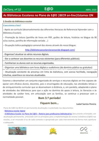 4
As Bibliotecas Escolares no Plano de E@D |BECR on-line|Estamos ON
DeClara, nº 32 ABRIL 2020E@D
2.Gestão da biblioteca escolar
Estamos a desenvolver um conjunto organizado de serviços e recursos digitais on-line capazes de
apoiar com eficácia alunos, docentes, pais e encarregados de educação, nas atividades letivas e
de enriquecimento curricular que se desenvolvam à distância, e, em paralelo, adaptando o plano
de atividades das bibliotecas para que a ação no domínio do apoio à leitura, às literacias e às
atividades de caráter livre, em articulação com as famílias, se continue a processar com a
normalidade possível.
Bom 3.º período!
Fiquem bem…
Plano de E@D da BECR em permanente atualização e sustentado nos documentos:
- Biblioteca escolar digital
- A Biblioteca Escolar no Plano de E@D – Roteiro para professores bibliotecários (documento orientador, em
atualização permanente, articulado com os princípios para a implementação do ensino à distância (E@D) nas
escolas, a ser encarado à luz de cada contexto e apropriado por cada interveniente da forma mais oportuna
e adequada.
O que estamos a fazer?
− Apoio ao currículo (desenvolvimento das diferentes literacias do Referencial Aprender com a
Biblioteca Escolar);
− Promoção da leitura (partilha de livros em PDF, guiões de leitura, histórias no blogue da BE
e/ou outras, partilha de informação variada ...)
− Ocupação lúdico-pedagógica semanal dos alunos através do nosso blogue:
http://bibliotecaescolarclararesende.blogspot.com/
- Organizar/ atualizar os vários recursos digitais.
- Dar a conhecer aos docentes os recursos existentes (para diferentes públicos).
- Familiarizar os alunos com os recursos organizados.
- Organizar uma biblioteca com livros digitais e audiolivros (do domínio público ou gratuitos)
- Atualização constante da presença em linha da biblioteca, com acesso facilitado, navegação
intuitiva, assertiva e os recursos atualizados.
Isabel Santos Pereira
 