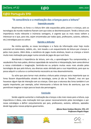 42
E@D Português 5ºD
DeClara, nº 32 ABRIL 2020
“A consciência e a motivação das crianças para a leitura”
Exposição assunto
Atualmente, os livros e a leitura têm sido esquecidos pelos jovens e crianças, pois as
tecnologias do mundo moderno fizeram com que estes se desinteressassem. Tendo a leitura uma
importância muito relevante e inúmeras vantagens, é urgente que os mais novos voltem a
interessar-se e que, para isto, sejam encontradas por todos (pais, professores, autores, editores,
etc.) estratégias para os cativar.
Opinião a defender
Na minha opinião, as novas tecnologias e o facto da informação estar hoje muito
acessível em telemóveis, tablets, etc., tem levado a um esquecimento da leitura por crianças e
pelos mais jovens. Além disto, a existência de jogos muito atrativos, levam as crianças a terem
muito mais motivação para pegar numa consola de jogos do que num livro.
Atendendo à importância da leitura, sem ela, a aprendizagem fica comprometida, o
vocabulário fica mais pobre, diminui capacidade de raciocínio e interpretação, bem como diminui
a nossa criatividade e imaginação. Sentindo-me eu próprio muitas vezes mais atraído pelas
tecnologias do que pela leitura, sou diversas vezes alertado para a sua importância, para que eu
possa adquirir a cultura e o conhecimento necessário ao meu desenvolvimento.
Eu acho que para tornar mais atrativa a leitura pelas crianças seria importante que os
livros fossem disponibilizados através de tecnologia, como já são os “ebooks”, mas em que
houvesse algum tipo de interação com as crianças. Claro que a natureza dos livros também é um
aspeto importante; por exemplo, achei interessante a leitura de livros de aventuras, que me
permitiram imaginar e viajar para os locais das personagens.
Conclusão
Sendo urgente aumentar a motivação das crianças e dos mais novos para a leitura, cuja
importância é óbvia, esta motivação terá que passar necessariamente pelas tecnologias e por
novas estratégias a definir conjuntamente por pais, professores, autores, editores, apoiados
desde logo pelos nossos próprios governantes.
Afonso Nuno Cardoso Moreira. 5ºD, nº2
Professora Ângela Viegas
E@D
 