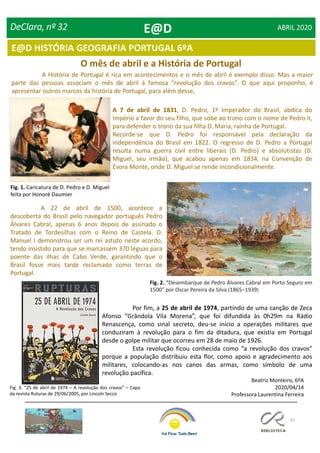 47
DeClara, nº 32 ABRIL 2020
E@D HISTÓRIA GEOGRAFIA PORTUGAL 6ºA
O mês de abril e a História de Portugal
A História de Portugal é rica em acontecimentos e o mês de abril é exemplo disso. Mas a maior
parte das pessoas associam o mês de abril à famosa “revolução dos cravos”. O que aqui proponho, é
apresentar outros marcos da história de Portugal, para além desse,
A 7 de abril de 1831, D. Pedro, 1º Imperador do Brasil, abdica do
Império a favor do seu filho, que sobe ao trono com o nome de Pedro II,
para defender o trono da sua filha D. Maria, rainha de Portugal.
Recorde-se que D. Pedro foi responsável pela declaração da
independência do Brasil em 1822. O regresso de D. Pedro a Portugal
resulta numa guerra civil entre liberais (D. Pedro) e absolutistas (D.
Miguel, seu irmão), que acabou apenas em 1834, na Convenção de
Évora Monte, onde D. Miguel se rende incondicionalmente.
Fig. 1. Caricatura de D. Pedro e D. Miguel
feita por Honoré Daumier
Fig. 2. “Desembarque de Pedro Álvares Cabral em Porto Seguro em
1500” por Oscar Pereira da Silva (1865–1939)
A 22 de abril de 1500, acontece a
descoberta do Brasil pelo navegador português Pedro
Álvares Cabral, apenas 6 anos depois de assinado o
Tratado de Tordesilhas com o Reino de Castela. D.
Manuel I demonstrou ser um rei astuto neste acordo,
tendo insistido para que se marcassem 370 léguas para
poente das ilhas de Cabo Verde, garantindo que o
Brasil fosse mais tarde reclamado como terras de
Portugal.
Por fim, a 25 de abril de 1974, partindo de uma canção de Zeca
Afonso “Grândola Vila Morena”, que foi difundida às 0h29m na Rádio
Renascença, como sinal secreto, deu-se início a operações militares que
conduziram à revolução para o fim da ditadura, que existia em Portugal
desde o golpe militar que ocorreu em 28 de maio de 1926.
Esta revolução ficou conhecida como “a revolução dos cravos”
porque a população distribuiu esta flor, como apoio e agradecimento aos
militares, colocando-as nos canos das armas, como símbolo de uma
revolução pacífica.
Fig. 3. “25 de abril de 1974 – A revolução dos cravos” – Capa
da revista Ruturas de 29/06/2005, por Lincoln Secco
Beatriz Monteiro, 6ºA
2020/04/14
Professora Laurentina Ferreira
E@D
 