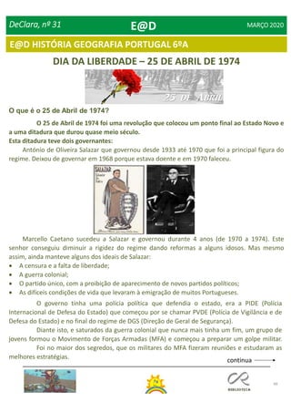 48
E@D HISTÓRIA GEOGRAFIA PORTUGAL 6ºA
DeClara, nº 31 MARÇO 2020
DIA DA LIBERDADE – 25 DE ABRIL DE 1974
O que é o 25 de Abril de 1974?
O 25 de Abril de 1974 foi uma revolução que colocou um ponto final ao Estado Novo e
a uma ditadura que durou quase meio século.
Esta ditadura teve dois governantes:
António de Oliveira Salazar que governou desde 1933 até 1970 que foi a principal figura do
regime. Deixou de governar em 1968 porque estava doente e em 1970 faleceu.
Marcello Caetano sucedeu a Salazar e governou durante 4 anos (de 1970 a 1974). Este
senhor conseguiu diminuir a rigidez do regime dando reformas a alguns idosos. Mas mesmo
assim, ainda manteve alguns dos ideais de Salazar:
 A censura e a falta de liberdade;
 A guerra colonial;
 O partido único, com a proibição de aparecimento de novos partidos políticos;
 As difíceis condições de vida que levaram à emigração de muitos Portugueses.
O governo tinha uma polícia política que defendia o estado, era a PIDE (Polícia
Internacional de Defesa do Estado) que começou por se chamar PVDE (Polícia de Vigilância e de
Defesa do Estado) e no final do regime de DGS (Direção de Geral de Segurança).
Diante isto, e saturados da guerra colonial que nunca mais tinha um fim, um grupo de
jovens formou o Movimento de Forças Armadas (MFA) e começou a preparar um golpe militar.
Foi no maior dos segredos, que os militares do MFA fizeram reuniões e estudaram as
melhores estratégias.
continua
E@D
 