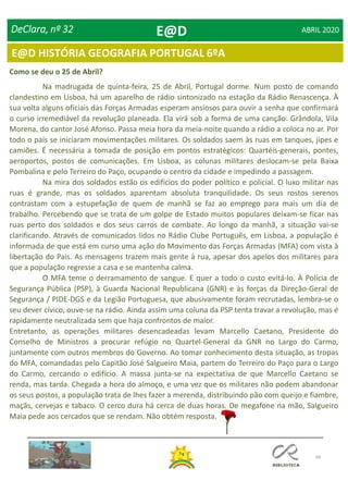 49
E@D HISTÓRIA GEOGRAFIA PORTUGAL 6ºA
DeClara, nº 32 ABRIL 2020
Como se deu o 25 de Abril?
Na madrugada de quinta-feira, 25 de Abril, Portugal dorme. Num posto de comando
clandestino em Lisboa, há um aparelho de rádio sintonizado na estação da Rádio Renascença. À
sua volta alguns oficiais das Forças Armadas esperam ansiosos para ouvir a senha que confirmará
o curso irremediável da revolução planeada. Ela virá sob a forma de uma canção: Grândola, Vila
Morena, do cantor José Afonso. Passa meia hora da meia-noite quando a rádio a coloca no ar. Por
todo o país se iniciaram movimentações militares. Os soldados saem às ruas em tanques, jipes e
camiões. É necessária a tomada de posição em pontos estratégicos: Quartéis-generais, pontes,
aeroportos, postos de comunicações. Em Lisboa, as colunas militares deslocam-se pela Baixa
Pombalina e pelo Terreiro do Paço, ocupando o centro da cidade e impedindo a passagem.
Na mira dos soldados estão os edifícios do poder político e policial. O luxo militar nas
ruas é grande, mas os soldados aparentam absoluta tranquilidade. Os seus rostos serenos
contrastam com a estupefação de quem de manhã se faz ao emprego para mais um dia de
trabalho. Percebendo que se trata de um golpe de Estado muitos populares deixam-se ficar nas
ruas perto dos soldados e dos seus carros de combate. Ao longo da manhã, a situação vai-se
clarificando. Através de comunicados lidos no Rádio Clube Português, em Lisboa, a população é
informada de que está em curso uma ação do Movimento das Forças Armadas (MFA) com vista à
libertação do País. As mensagens trazem mais gente à rua, apesar dos apelos dos militares para
que a população regresse a casa e se mantenha calma.
O MFA teme o derramamento de sangue. E quer a todo o custo evitá-lo. À Polícia de
Segurança Pública (PSP), à Guarda Nacional Republicana (GNR) e às forças da Direção-Geral de
Segurança / PIDE-DGS e da Legião Portuguesa, que abusivamente foram recrutadas, lembra-se o
seu dever cívico, ouve-se na rádio. Ainda assim uma coluna da PSP tenta travar a revolução, mas é
rapidamente neutralizada sem que haja confrontos de maior.
Entretanto, as operações militares desencadeadas levam Marcello Caetano, Presidente do
Conselho de Ministros a procurar refúgio no Quartel-General da GNR no Largo do Carmo,
juntamente com outros membros do Governo. Ao tomar conhecimento desta situação, as tropas
do MFA, comandadas pelo Capitão José Salgueiro Maia, partem do Terreiro do Paço para o Largo
do Carmo, cercando o edifício. A massa junta-se na expectativa de que Marcello Caetano se
renda, mas tarda. Chegada a hora do almoço, e uma vez que os militares não podem abandonar
os seus postos, a população trata de lhes fazer a merenda, distribuindo pão com queijo e fiambre,
maçãs, cervejas e tabaco. O cerco dura há cerca de duas horas. De megafone na mão, Salgueiro
Maia pede aos cercados que se rendam. Não obtém resposta.
E@D
 
