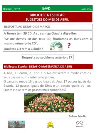 5
RESPOSTA AO DESAFIO DE MARÇO
Biblioteca Escolar: DESAFIO MATEMÁTICA DE ABRIL
Resposta ao problema anterior: 17
Professor Artur Neri
BIBLIOTECA ESCOLAR
SUGESTÕES DO MÊS DE ABRIL
DeClara, nº 32 ABRIL 2020
A Teresa tem 39 CD. A sua amiga Cláudia disse-lhe:
“Se me desses 10 dos teus CD, ficaríamos as duas com o
mesmo número de CD”.
Quantos CD tem a Cláudia?
?
A Ana, a Beatriz, o Dinis e o Ivo estiveram a medir com os
seus passos num canteiro do jardim.
O canteiro mede 15 passos iguais da Ana, 17 passos iguais da
Beatriz, 12 passos iguais do Dinis e 14 passos iguais do Ivo.
Quem é que tem os passos mais compridos?
E@D
 