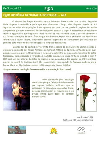 50
E@D HISTÓRIA GEOGRAFIA PORTUGAL - 6ºA
DeClara, nº 32 ABRIL 2020
O ataque das Forças Armadas parece iminente. Preocupado com os civis, Salgueiro
Maia dirige-se à multidão e pede que esta abandone o largo. Mas ninguém arreda pé. Há
lágrimas nos olhos da população. Todos querem ver para crer na queda do regime. O capitão
compreende que sem o recurso à força é impossível evacuar o largo. A necessidade de resolver o
impasse agiganta-se. São disparadas duas rajadas de metralhadora sobre o quartel deixando a
sua fachada cravejada de balas. É então que dois homens, Feytor Pinto, ex-diretor dos Serviços de
Informação e Nuno Távora, funcionário daquele organismo, se apresentam por iniciativa do
primeiro para entrar no quartel e negociar a rendição dos sitiados.
Quando sai do edifício, Feytor Pinto traz a notícia de que Marcello Caetano acede a
entregar o comando das Forças Armadas ao General António de Spínola, conhecido pelas suas
posições contra a guerra Ultramarina e ele próprio cabecilha de uma outra tentativa de golpe
fracassado. Está negociada a rendição. A multidão irrompe em vivas. Tinha-se evitado o pior. A
DGS será um dos últimos bastiões do regime a cair. A rendição dos agentes da PIDE acontece
apenas na manhã do dia 26 de Abril. São transportados para a prisão de Caxias de onde à mesma
hora estão a ser libertados os presos políticos que ali estavam detidos.
Porque que esta revolução ficou conhecida por revolução dos cravos?
Ficou conhecida pela Revolução
dos Cravos porque Celeste distribuiu cravos
por alguns soldados militares que os
colocaram no cano das espingardas. Outras
pessoas continuaram o movimento e em
pouco tempo quase todos os soldados
tinham cravos.
José Sousa nº9 6ºA
Professora HGP Laurentina Ferreira
E@D
 