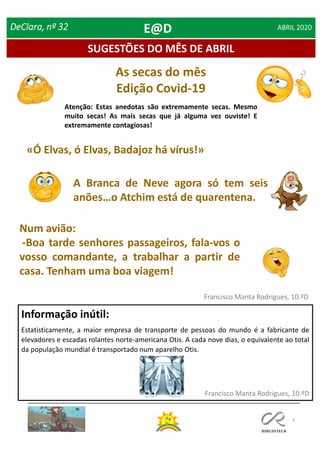 As secas do mês
Edição Covid-19
Atenção: Estas anedotas são extremamente secas. Mesmo
muito secas! As mais secas que já alguma vez ouviste! E
extremamente contagiosas!
6
SUGESTÕES DO MÊS DE ABRIL
Informação inútil:
Estatisticamente, a maior empresa de transporte de pessoas do mundo é a fabricante de
elevadores e escadas rolantes norte-americana Otis. A cada nove dias, o equivalente ao total
da população mundial é transportado num aparelho Otis.
Francisco Manta Rodrigues, 10.ºD
Francisco Manta Rodrigues, 10.ºD
DeClara, nº 32 ABRIL 2020
«Ó Elvas, ó Elvas, Badajoz há vírus!»
A Branca de Neve agora só tem seis
anões…o Atchim está de quarentena.
Num avião:
-Boa tarde senhores passageiros, fala-vos o
vosso comandante, a trabalhar a partir de
casa. Tenham uma boa viagem!
E@D
 