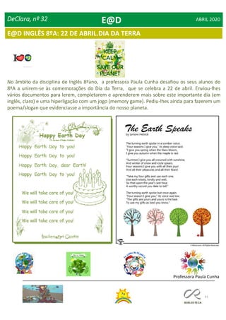 61
E@D INGLÊS 8ºA: 22 DE ABRIL.DIA DA TERRA
DeClara, nº 32 ABRIL 2020
Professora Paula Cunha
No âmbito da disciplina de Inglês 8ºano, a professora Paula Cunha desafiou os seus alunos do
8ºA a unirem-se às comemorações do Dia da Terra, que se celebra a 22 de abril. Enviou-lhes
vários documentos para lerem, completarem e aprenderem mais sobre este importante dia (em
inglês, claro) e uma hiperligação com um jogo (memory game). Pediu-lhes ainda para fazerem um
poema/slogan que evidenciasse a importância do nosso planeta.
E@D
 