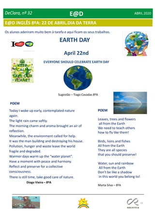 63
DeClara, nº 32 ABRIL 2020
EARTH DAY
Today I woke up early, contemplated nature
again.
The light rain came softly.
The morning charm and aroma brought an air of
reflection.
Meanwhile, the environment called for help.
It was the man building and destroying his house.
Pollution, hunger and waste leave the world
fragile and degraded.
Warmer days warm up the “water planet”.
Have a moment with peace and harmony.
Reflect and preserve for a collective
consciousness.
There is still time, take good care of nature.
Diogo Vieira – 8ºA
POEM
EVERYONE SHOULD CELEBRATE EARTH DAY
April 22nd
POEM
Leaves, trees and flowers
all from the Earth
We need to teach others
how to fly like them!
Birds, lions and fishes
All from the Earth
They are all species
that you should preserve!
Water, sun and rainbow
All from the Earth
Don’t be like a shadow
in this world you belong to!
Marta Silva – 8ºA
Sugestão – Tiago Cavadas 8ºA
Os alunos aderiram muito bem à tarefa e aqui ficam os seus trabalhos.
E@D
E@D INGLÊS 8ºA: 22 DE ABRIL.DIA DA TERRA
 