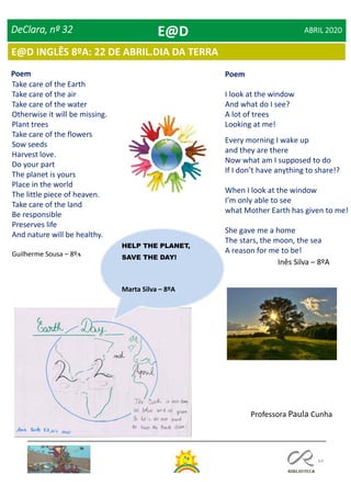 64
DeClara, nº 32 ABRIL 2020
Take care of the Earth
Take care of the air
Take care of the water
Otherwise it will be missing.
Plant trees
Take care of the flowers
Sow seeds
Harvest love.
Do your part
The planet is yours
Place in the world
The little piece of heaven.
Take care of the land
Be responsible
Preserves life
And nature will be healthy.
Guilherme Sousa – 8ºA
Poem Poem
I look at the window
And what do I see?
A lot of trees
Looking at me!
Every morning I wake up
and they are there
Now what am I supposed to do
If I don’t have anything to share!?
When I look at the window
I’m only able to see
what Mother Earth has given to me!
She gave me a home
The stars, the moon, the sea
A reason for me to be!
Inês Silva – 8ºA
HELP THE PLANET,
SAVE THE DAY!
Marta Silva – 8ºA
Professora Paula Cunha
E@D
E@D INGLÊS 8ºA: 22 DE ABRIL.DIA DA TERRA
 