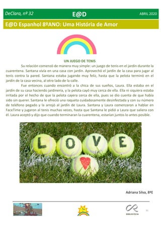 65
E@D Espanhol 8ºANO: Uma História de Amor
DeClara, nº 32 ABRIL 2020
UN JUEGO DE TENIS
Su relación comenzó de manera muy simple: un juego de tenis en el jardín durante la
cuarentena. Santana vivía en una casa con jardín. Aprovechó el jardín de la casa para jugar al
tenis contra la pared. Santana estaba jugando muy feliz, hasta que la pelota terminó en el
jardín de la casa vecina, al otro lado de la calle.
Fue entonces cuando encontró a la chica de sus sueños, Laura. Ella estaba en el
jardín de su casa haciendo jardinería, y la pelota cayó muy cerca de ella. Ella ni siquiera estaba
irritada por el hecho de que la pelota cayera cerca de ella, pues se dio cuenta de que había
sido sin querer. Santana le ofreció una raqueta cuidadosamente desinfectada y con su número
de teléfono pegado y la arrojó al jardín de Laura. Santana y Laura comenzaron a hablar en
FaceTime y jugaron al tenis muchas veces, hasta que Santana le pidió a Laura que saliera con
él. Laura aceptó y dijo que cuando terminaran la cuarentena, estarían juntos lo antes posible.
Adriana Silva, 8ºE
E@D
 