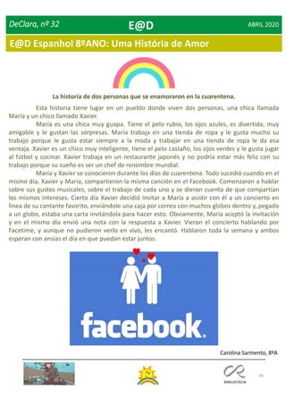 66
DeClara, nº 32 ABRIL 2020
La historia de dos personas que se enamoraron en la cuarentena.
Esta historia tiene lugar en un pueblo donde viven dos personas, una chica llamada
María y un chico llamado Xavier.
María es una chica muy guapa. Tiene el pelo rubio, los ojos azules, es divertida, muy
amigable y le gustan las sorpresas. María trabaja en una tienda de ropa y le gusta mucho su
trabajo porque le gusta estar siempre a la moda y trabajar en una tienda de ropa le da esa
ventaja. Xavier es un chico muy inteligente, tiene el pelo castaño, los ojos verdes y le gusta jugar
al fútbol y cocinar. Xavier trabaja en un restaurante japonés y no podría estar más feliz con su
trabajo porque su sueño es ser un chef de renombre mundial.
María y Xavier se conocieron durante los días de cuarentena. Todo sucedió cuando en el
mismo día, Xavier y María, compartieron la misma canción en el Facebook. Comenzaron a hablar
sobre sus gustos musicales, sobre el trabajo de cada uno y se dieron cuenta de que compartían
los mismos intereses. Cierto día Xavier decidió invitar a María a asistir con él a un concierto en
línea de su cantante favorito, enviándole una caja por correo con muchos globos dentro y, pegado
a un globo, estaba una carta invitándola para hacer esto. Obviamente, María aceptó la invitación
y en el mismo día envió una nota con la respuesta a Xavier. Vieron el concierto hablando por
Facetime, y aunque no pudieron verlo en vivo, les encantó. Hablaron toda la semana y ambos
esperan con ansias el día en que puedan estar juntos.
Carolina Sarmento, 8ºA
E@D
E@D Espanhol 8ºANO: Uma História de Amor
 