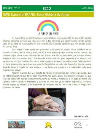 67
DeClara, nº 32 ABRIL 2020
En cuarentena es difícil mantener una relación, incluso cuando los dos están juntos.
Muchas personas piensan que nada une más a dos personas que pasar mucho tiempo juntos,
pero en realidad no es saludable en una relación, incluso entre personas que han estado juntas
más de 50 años.
Esta historia trata sobre dos personas y de cómo el corona virus interfirió en su
relación. Paloma, de 75 años, y Juan, de 80, habían estado juntos durante mucho tiempo. No
tuvieron hijos, pero nunca dejaron de ser felices. Un día se descubrió que Paloma estaba
infectada con este nuevo virus. Fue llevada al hospital con gran urgencia y su esposo, con
lágrimas en los ojos, también fue a toda velocidad para ver cómo estaba la mujer. Paloma estaba
en total aislamiento, pero Juan no salió del hospital ni un solo día. Todos los días la miraba
durante horas a través de una ventana y su deseo era entrar a esa habitación solo para
mostrarle su apoyo.
Pasaron muchos días y el estado de Paloma no mejoraba. Los médicos pensaban que
no había solución, lo que dejó a Juan muy triste. No quería pasar más días sin su mujer, así que
fue a la habitación donde estaba Paloma, tomó su mano y, mirándola a los ojos, derramó una
lágrima. Ambos estaban infectados y cuando los médicos ya no tenían esperanza, la pareja
mostró signos de mejoría y la esperanza se recuperó con la fuerza del amor, la magia más
poderosa de todas.
Clara Pires, 8ºA
E@D
E@D Espanhol 8ºANO: Uma História de Amor
 