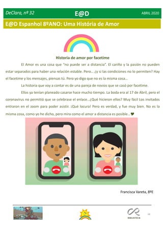 68
DeClara, nº 32 ABRIL 2020
Historia de amor por facetime
El Amor es una cosa que “no puede ser a distancia”. El cariño y la pasión no pueden
estar separados para haber una relación estable. Pero… ¿y si las condiciones no lo permiten? Hay
el facetime y los mensajes, piensas tú. Pero yo digo que no es la misma cosa…
La historia que voy a contar es de una pareja de novios que se casó por facetime.
Ellos ya tenían planeado casarse hace mucho tiempo. La boda era al 17 de Abril, pero el
coronavirus no permitió que se celebrase el enlace…¿Qué hicieron ellos? Muy fácil Los invitados
entraron en el zoom para poder asistir. ¡Qué locura! Pero es verdad, y fue muy bien. No es la
misma cosa, como yo he dicho, pero mira como el amor a distancia es posible…
Francisca Vareta, 8ºE
E@D
E@D Espanhol 8ºANO: Uma História de Amor
 